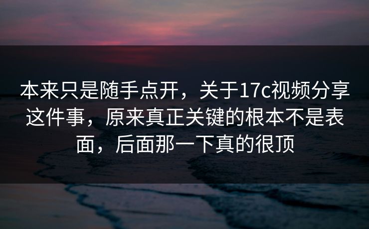 本来只是随手点开，关于17c视频分享这件事，原来真正关键的根本不是表面，后面那一下真的很顶