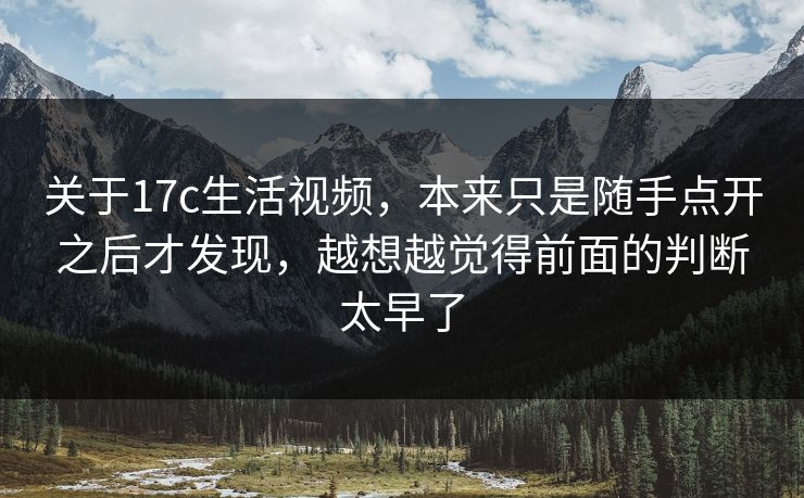 关于17c生活视频，本来只是随手点开之后才发现，越想越觉得前面的判断太早了