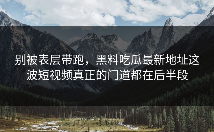 别被表层带跑，黑料吃瓜最新地址这波短视频真正的门道都在后半段