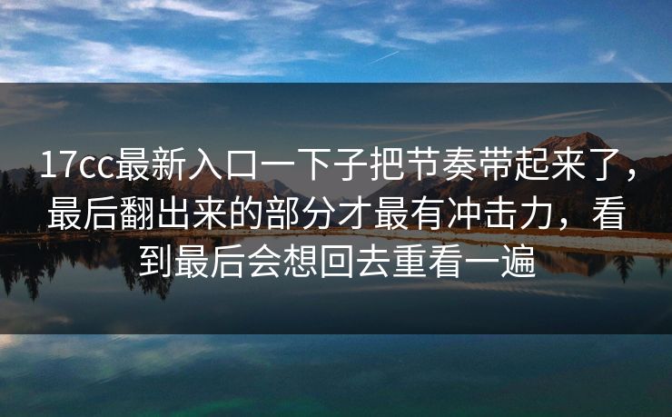 17cc最新入口一下子把节奏带起来了，最后翻出来的部分才最有冲击力，看到最后会想回去重看一遍