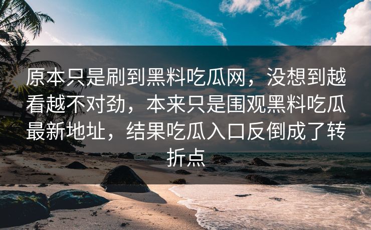 原本只是刷到黑料吃瓜网，没想到越看越不对劲，本来只是围观黑料吃瓜最新地址，结果吃瓜入口反倒成了转折点