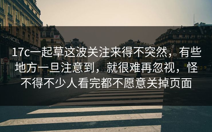 17c一起草这波关注来得不突然，有些地方一旦注意到，就很难再忽视，怪不得不少人看完都不愿意关掉页面