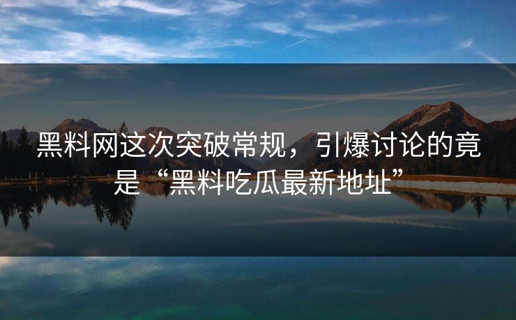 黑料网这次突破常规，引爆讨论的竟是“黑料吃瓜最新地址”