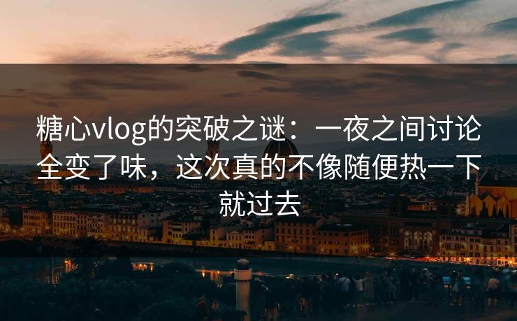 糖心vlog的突破之谜：一夜之间讨论全变了味，这次真的不像随便热一下就过去