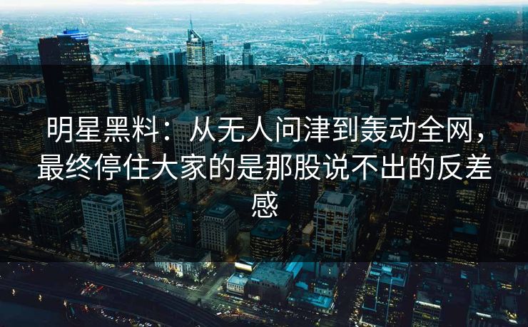 明星黑料：从无人问津到轰动全网，最终停住大家的是那股说不出的反差感