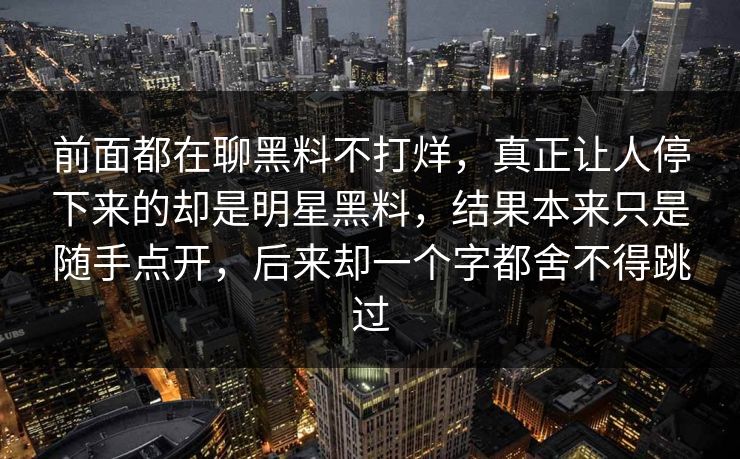 前面都在聊黑料不打烊，真正让人停下来的却是明星黑料，结果本来只是随手点开，后来却一个字都舍不得跳过