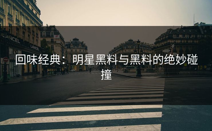 回味经典：明星黑料与黑料的绝妙碰撞