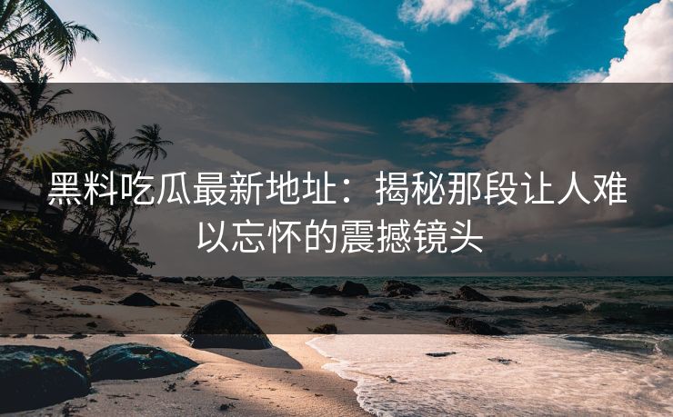 黑料吃瓜最新地址：揭秘那段让人难以忘怀的震撼镜头