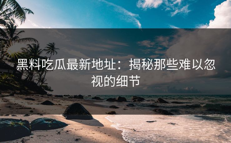 黑料吃瓜最新地址：揭秘那些难以忽视的细节