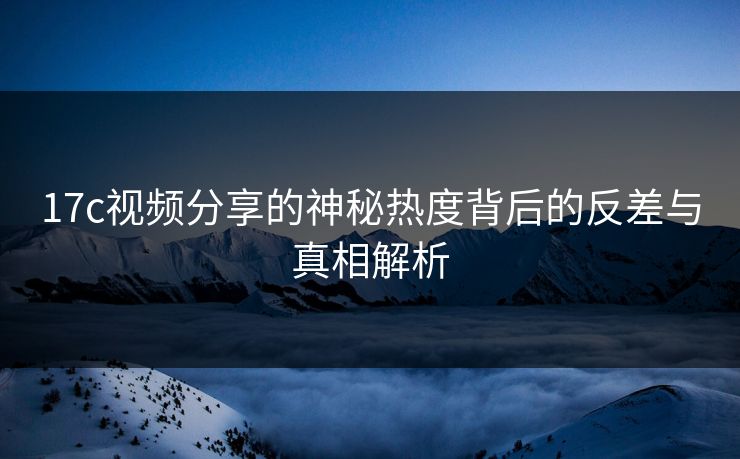 17c视频分享的神秘热度背后的反差与真相解析
