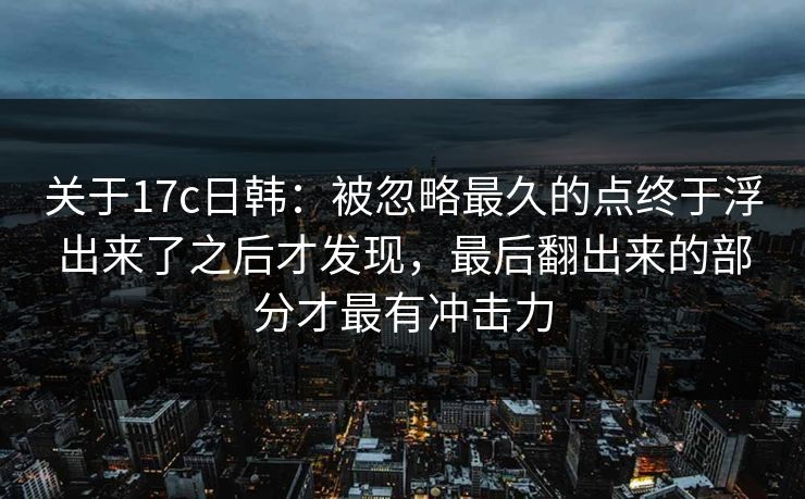 关于17c日韩：被忽略最久的点终于浮出来了之后才发现，最后翻出来的部分才最有冲击力