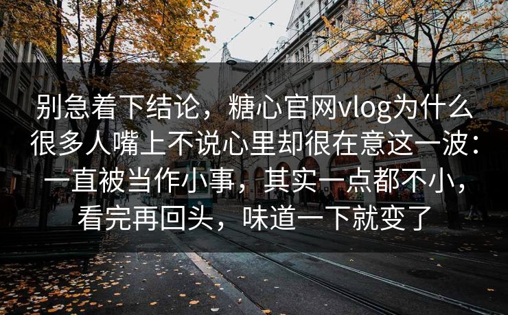 别急着下结论，糖心官网vlog为什么很多人嘴上不说心里却很在意这一波：一直被当作小事，其实一点都不小，看完再回头，味道一下就变了