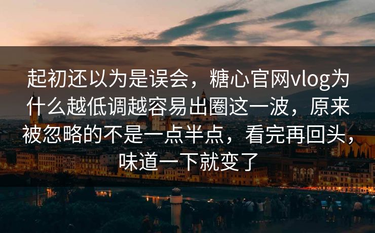 起初还以为是误会，糖心官网vlog为什么越低调越容易出圈这一波，原来被忽略的不是一点半点，看完再回头，味道一下就变了