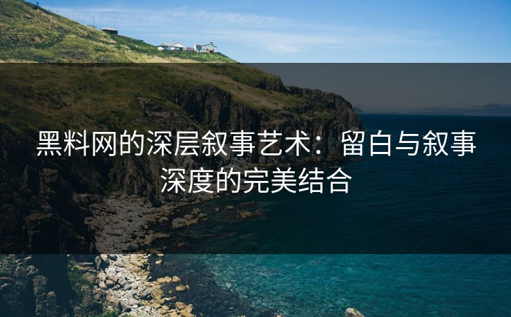 黑料网的深层叙事艺术：留白与叙事深度的完美结合