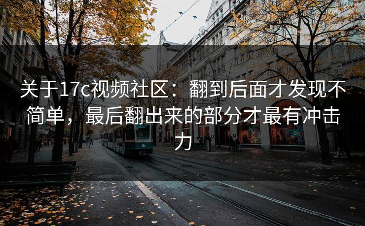 关于17c视频社区：翻到后面才发现不简单，最后翻出来的部分才最有冲击力