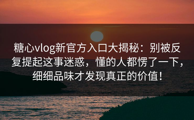 糖心vlog新官方入口大揭秘：别被反复提起这事迷惑，懂的人都愣了一下，细细品味才发现真正的价值！