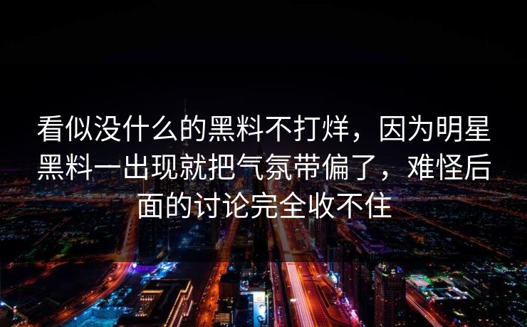 看似没什么的黑料不打烊，因为明星黑料一出现就把气氛带偏了，难怪后面的讨论完全收不住