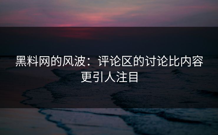 黑料网的风波：评论区的讨论比内容更引人注目