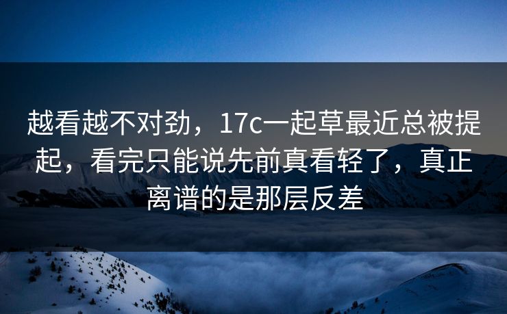 越看越不对劲，17c一起草最近总被提起，看完只能说先前真看轻了，真正离谱的是那层反差