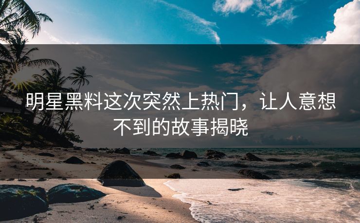 明星黑料这次突然上热门，让人意想不到的故事揭晓