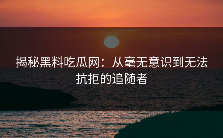 揭秘黑料吃瓜网：从毫无意识到无法抗拒的追随者