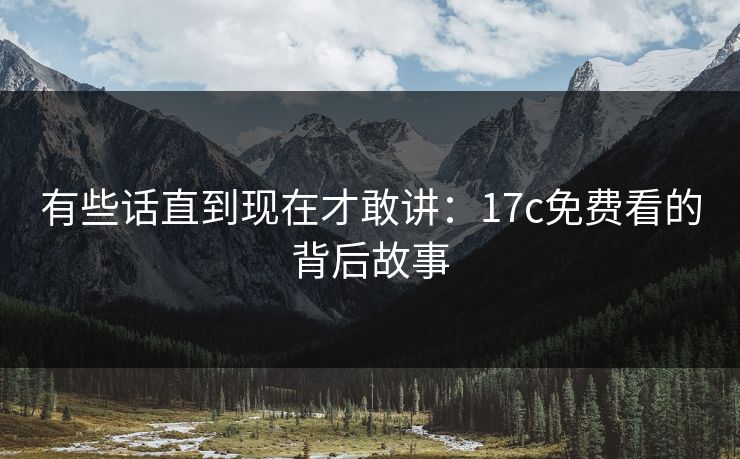 有些话直到现在才敢讲：17c免费看的背后故事