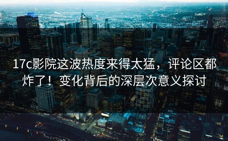 17c影院这波热度来得太猛，评论区都炸了！变化背后的深层次意义探讨