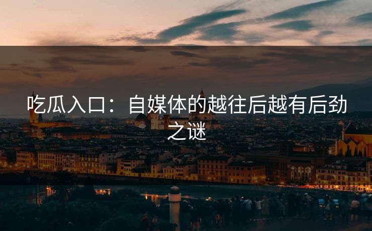 吃瓜入口：自媒体的越往后越有后劲之谜