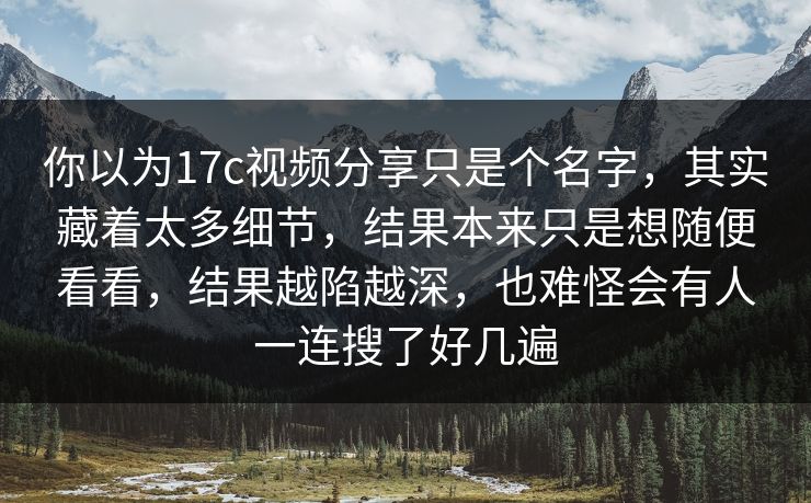 你以为17c视频分享只是个名字，其实藏着太多细节，结果本来只是想随便看看，结果越陷越深，也难怪会有人一连搜了好几遍