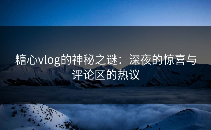 糖心vlog的神秘之谜：深夜的惊喜与评论区的热议