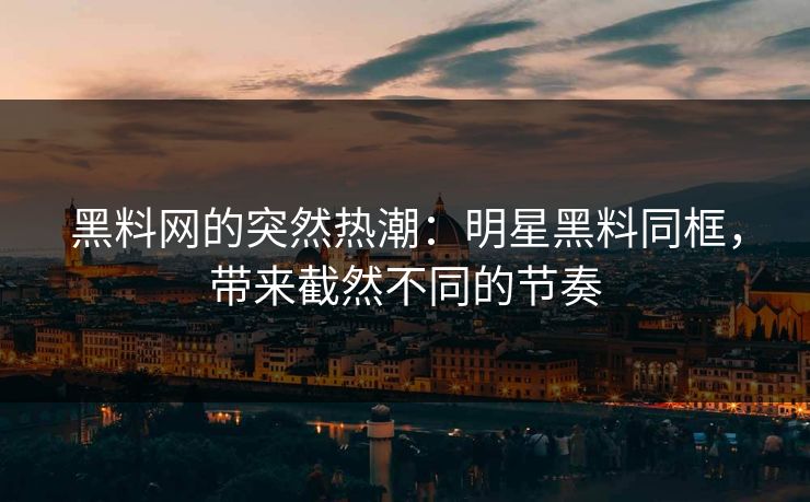 黑料网的突然热潮：明星黑料同框，带来截然不同的节奏
