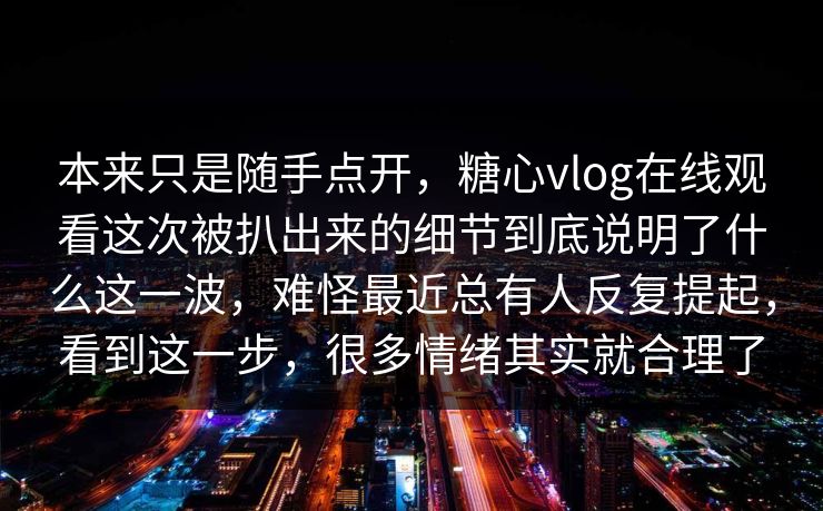 本来只是随手点开，糖心vlog在线观看这次被扒出来的细节到底说明了什么这一波，难怪最近总有人反复提起，看到这一步，很多情绪其实就合理了