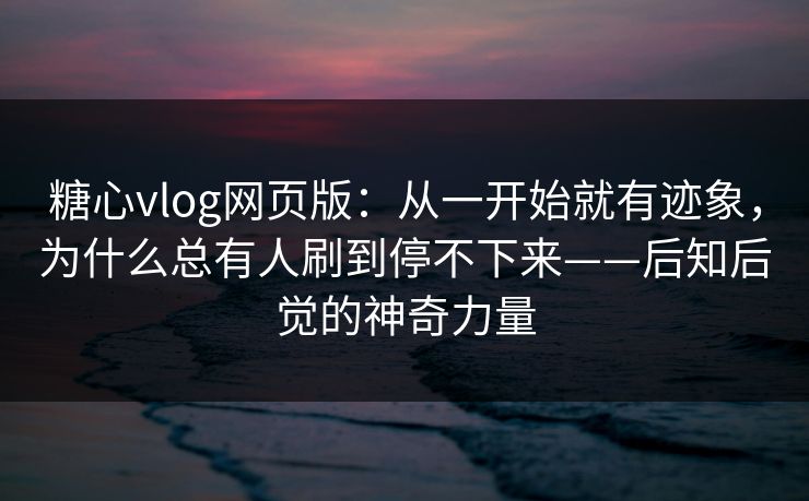 糖心vlog网页版：从一开始就有迹象，为什么总有人刷到停不下来——后知后觉的神奇力量