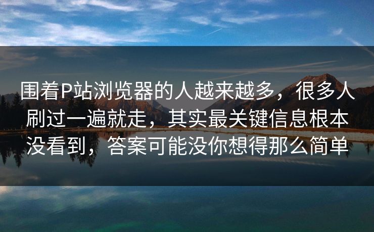 围着P站浏览器的人越来越多，很多人刷过一遍就走，其实最关键信息根本没看到，答案可能没你想得那么简单