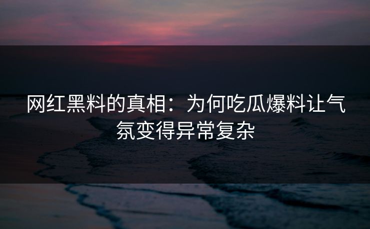 网红黑料的真相：为何吃瓜爆料让气氛变得异常复杂